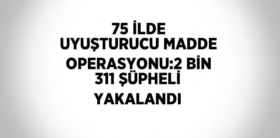 75 İLDE UYUŞTURUCU MADDE OPERASYONU:2 BİN 311 ŞÜPHELİ YAKALANDI