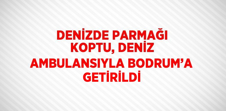 DENİZDE PARMAĞI KOPTU, DENİZ AMBULANSIYLA BODRUM’A GETİRİLDİ