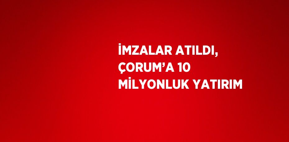 İMZALAR ATILDI, ÇORUM’A 10 MİLYONLUK YATIRIM