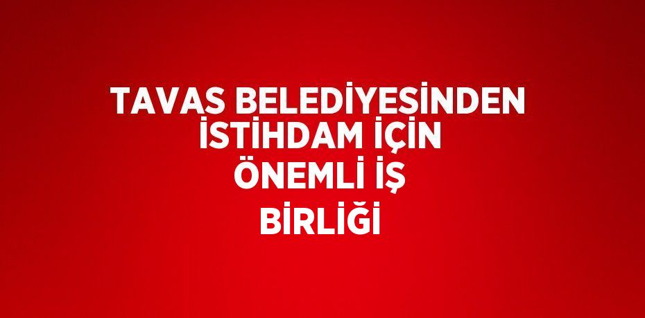 TAVAS BELEDİYESİNDEN İSTİHDAM İÇİN ÖNEMLİ İŞ BİRLİĞİ