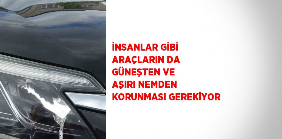 İNSANLAR GİBİ ARAÇLARIN DA GÜNEŞTEN VE AŞIRI NEMDEN KORUNMASI GEREKİYOR