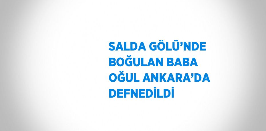 SALDA GÖLÜ’NDE BOĞULAN BABA OĞUL ANKARA’DA DEFNEDİLDİ