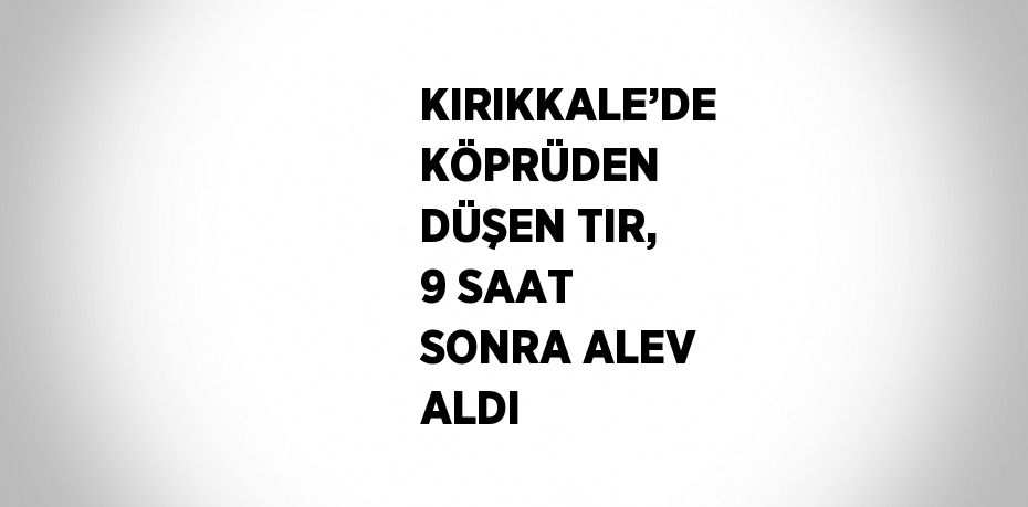 KIRIKKALE’DE KÖPRÜDEN DÜŞEN TIR, 9 SAAT SONRA ALEV ALDI