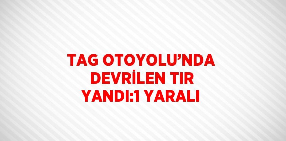TAG OTOYOLU’NDA DEVRİLEN TIR YANDI:1 YARALI