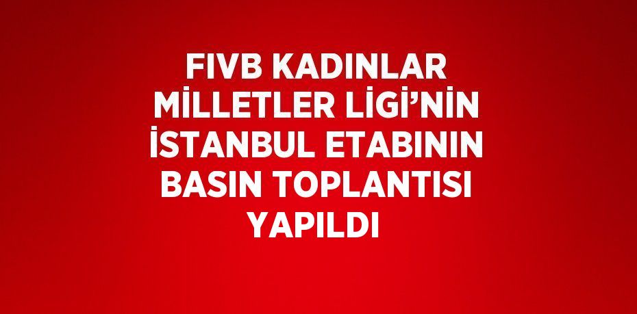 FIVB KADINLAR MİLLETLER LİGİ’NİN İSTANBUL ETABININ BASIN TOPLANTISI YAPILDI