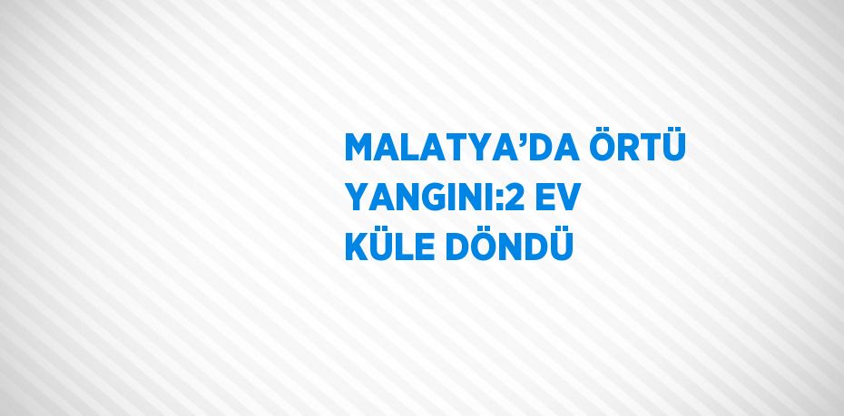 MALATYA’DA ÖRTÜ YANGINI:2 EV KÜLE DÖNDÜ