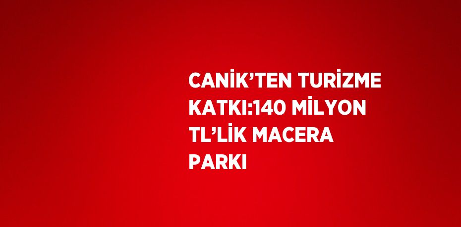 CANİK’TEN TURİZME KATKI:140 MİLYON TL’LİK MACERA PARKI