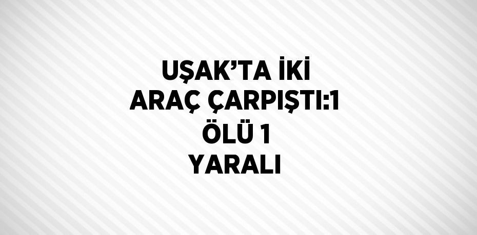 UŞAK’TA İKİ ARAÇ ÇARPIŞTI:1 ÖLÜ 1 YARALI