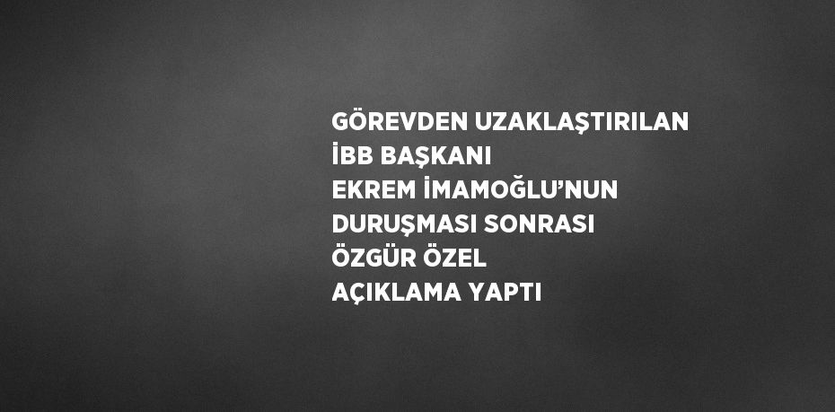 GÖREVDEN UZAKLAŞTIRILAN İBB BAŞKANI EKREM İMAMOĞLU’NUN DURUŞMASI SONRASI ÖZGÜR ÖZEL AÇIKLAMA YAPTI