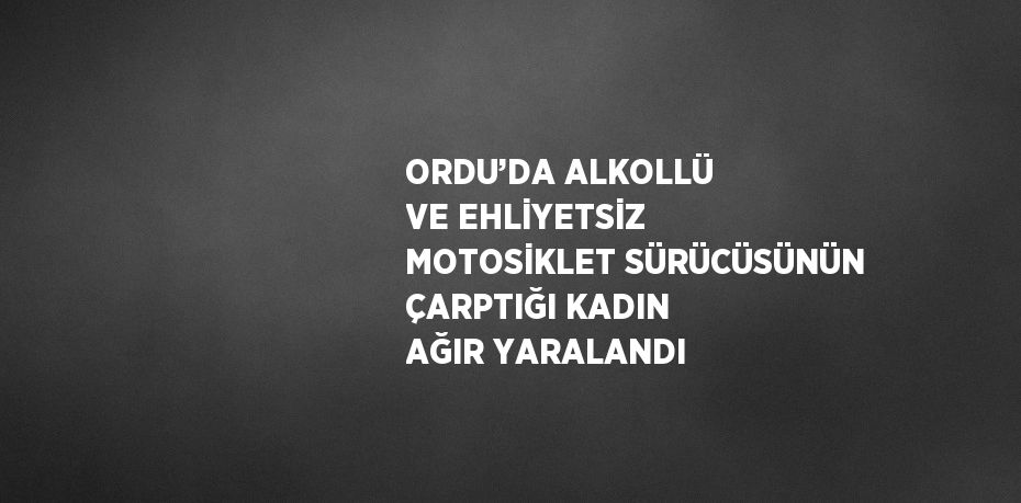 ORDU’DA ALKOLLÜ VE EHLİYETSİZ MOTOSİKLET SÜRÜCÜSÜNÜN ÇARPTIĞI KADIN AĞIR YARALANDI