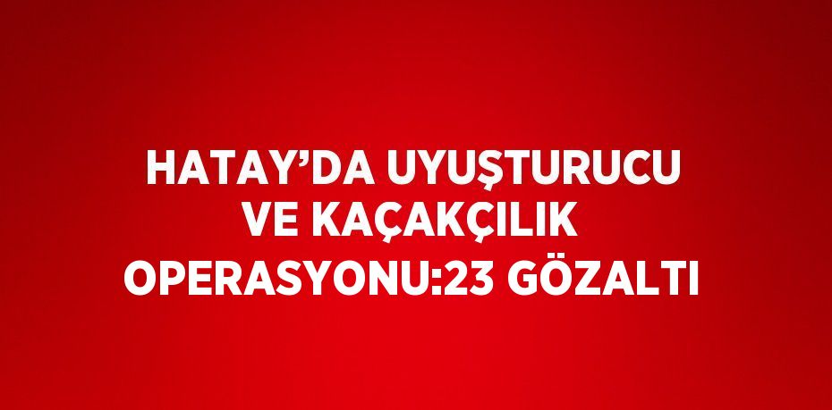 HATAY’DA UYUŞTURUCU VE KAÇAKÇILIK OPERASYONU:23 GÖZALTI