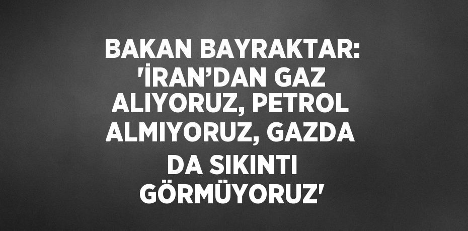 BAKAN BAYRAKTAR: 'İRAN’DAN GAZ ALIYORUZ, PETROL ALMIYORUZ, GAZDA DA SIKINTI GÖRMÜYORUZ'