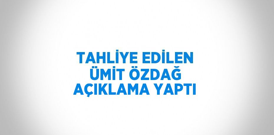 TAHLİYE EDİLEN ÜMİT ÖZDAĞ AÇIKLAMA YAPTI