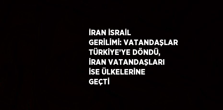 İRAN İSRAİL GERİLİMİ: VATANDAŞLAR TÜRKİYE’YE DÖNDÜ, İRAN VATANDAŞLARI İSE ÜLKELERİNE GEÇTİ