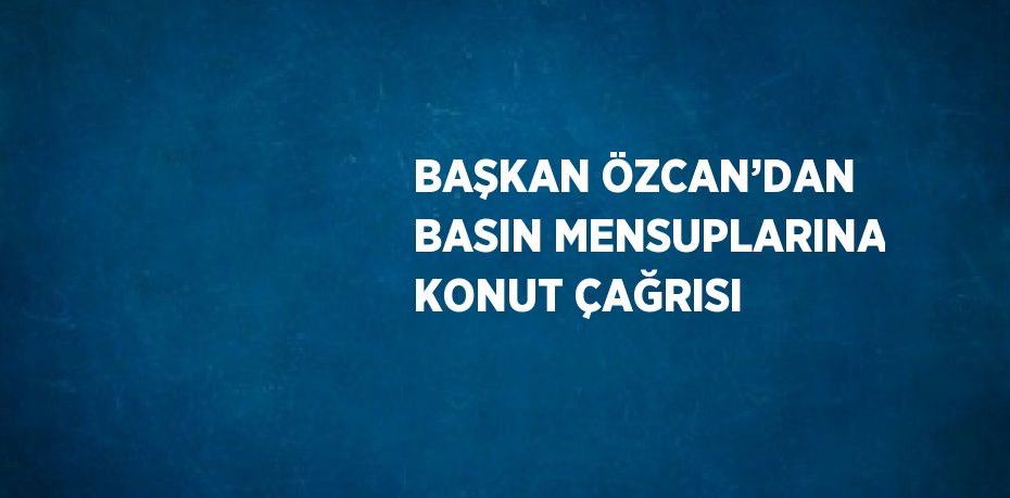 BAŞKAN ÖZCAN’DAN BASIN MENSUPLARINA KONUT ÇAĞRISI