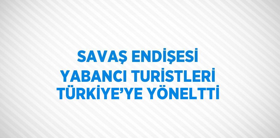 SAVAŞ ENDİŞESİ YABANCI TURİSTLERİ TÜRKİYE’YE YÖNELTTİ