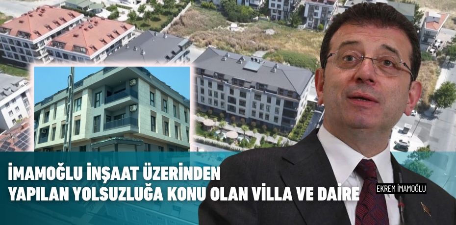 İmamoğlu İnşaat üzerinden yapılan yolsuzluğa konu olan villa ve daire
