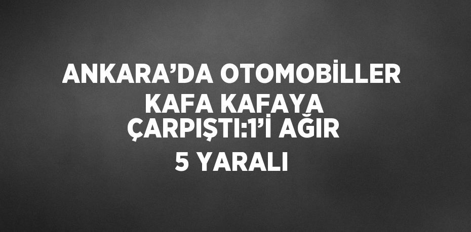 ANKARA’DA OTOMOBİLLER KAFA KAFAYA ÇARPIŞTI:1’İ AĞIR 5 YARALI