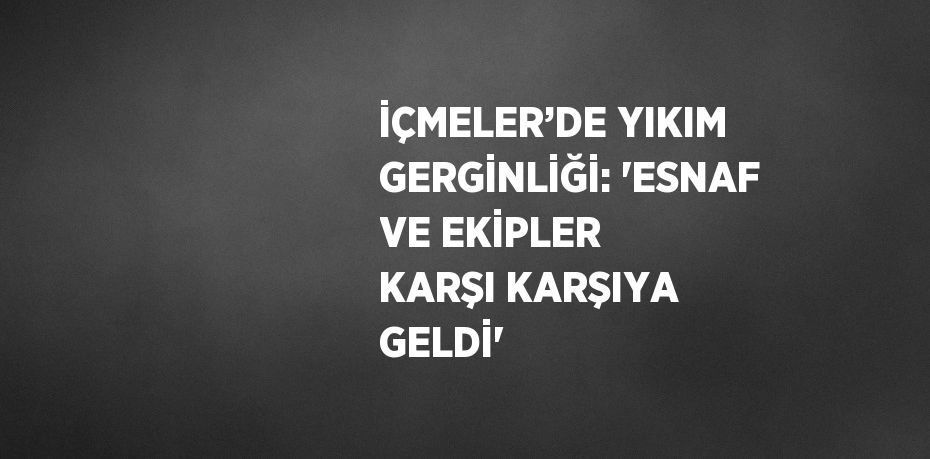 İÇMELER’DE YIKIM GERGİNLİĞİ: 'ESNAF VE EKİPLER KARŞI KARŞIYA GELDİ'