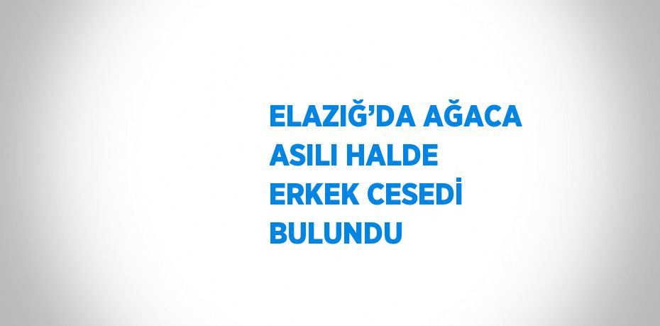 ELAZIĞ’DA AĞACA ASILI HALDE ERKEK CESEDİ BULUNDU