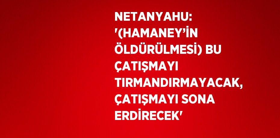 NETANYAHU: '(HAMANEY’İN ÖLDÜRÜLMESİ) BU ÇATIŞMAYI TIRMANDIRMAYACAK, ÇATIŞMAYI SONA ERDİRECEK'