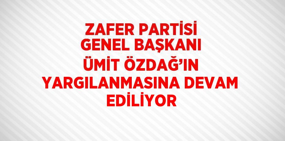 ZAFER PARTİSİ GENEL BAŞKANI ÜMİT ÖZDAĞ’IN YARGILANMASINA DEVAM EDİLİYOR