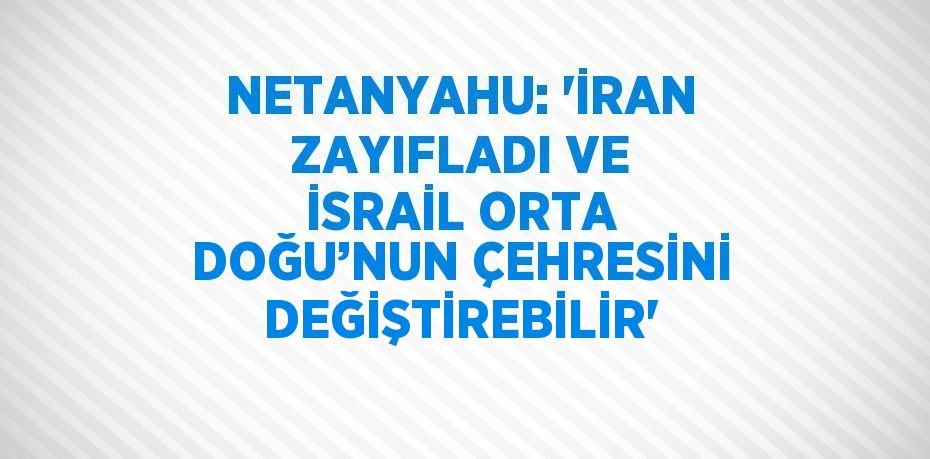NETANYAHU: 'İRAN ZAYIFLADI VE İSRAİL ORTA DOĞU’NUN ÇEHRESİNİ DEĞİŞTİREBİLİR'