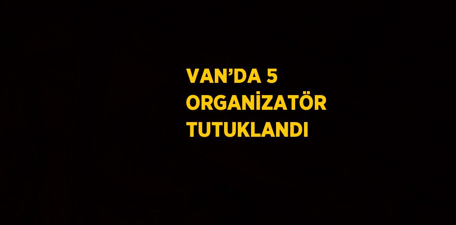 VAN’DA 5 ORGANİZATÖR TUTUKLANDI