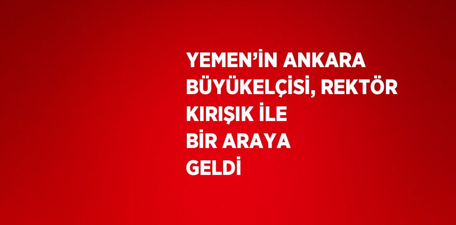 YEMEN’İN ANKARA BÜYÜKELÇİSİ, REKTÖR KIRIŞIK İLE BİR ARAYA GELDİ