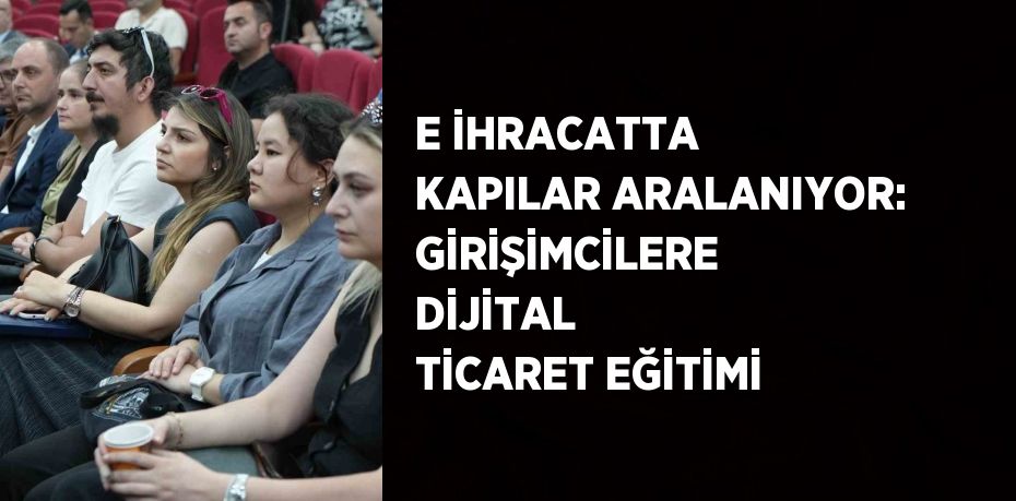 E İHRACATTA KAPILAR ARALANIYOR: GİRİŞİMCİLERE DİJİTAL TİCARET EĞİTİMİ