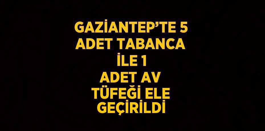 GAZİANTEP’TE 5 ADET TABANCA İLE 1 ADET AV TÜFEĞİ ELE GEÇİRİLDİ