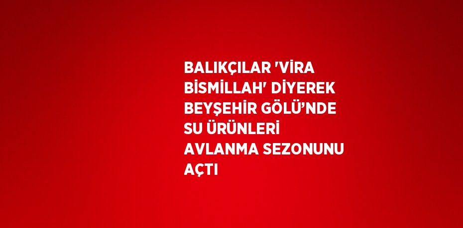 BALIKÇILAR 'VİRA BİSMİLLAH' DİYEREK BEYŞEHİR GÖLÜ’NDE SU ÜRÜNLERİ AVLANMA SEZONUNU AÇTI