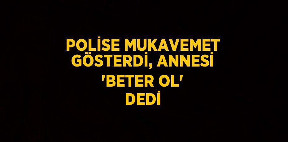 POLİSE MUKAVEMET GÖSTERDİ, ANNESİ 'BETER OL' DEDİ