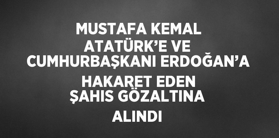 MUSTAFA KEMAL ATATÜRK’E VE CUMHURBAŞKANI ERDOĞAN’A HAKARET EDEN ŞAHIS GÖZALTINA ALINDI
