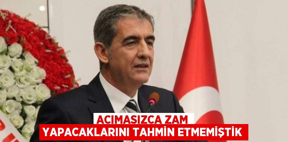 ACIMASIZCA ZAM YAPACAKLARINI TAHMİN ETMEMİŞTİK