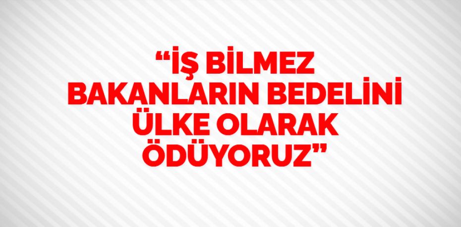 “İŞ BİLMEZ BAKANLARIN BEDELİNİ ÜLKE OLARAK ÖDÜYORUZ”