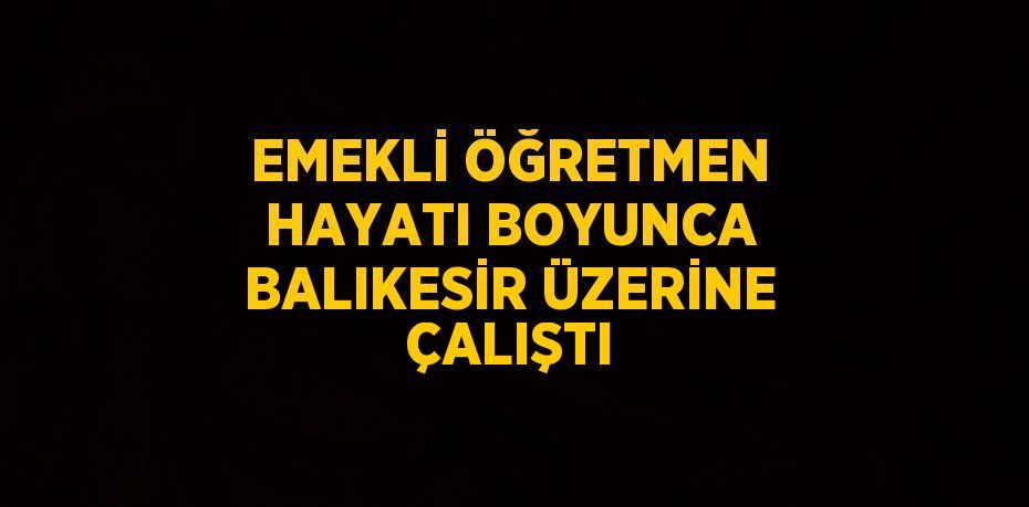 EMEKLİ ÖĞRETMEN HAYATI BOYUNCA BALIKESİR ÜZERİNE ÇALIŞTI