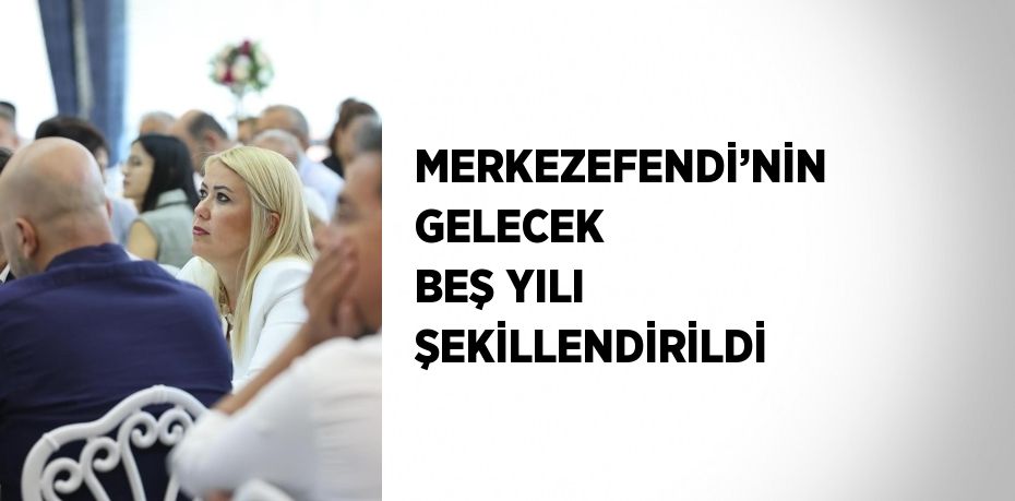 MERKEZEFENDİ’NİN GELECEK BEŞ YILI ŞEKİLLENDİRİLDİ