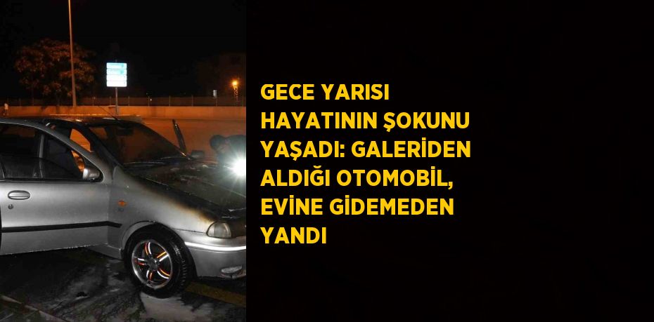 GECE YARISI HAYATININ ŞOKUNU YAŞADI: GALERİDEN ALDIĞI OTOMOBİL, EVİNE GİDEMEDEN YANDI