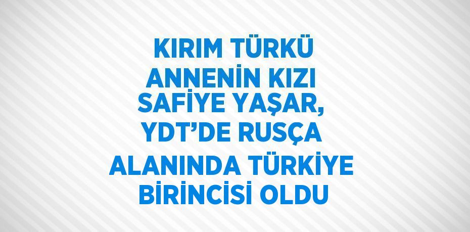 KIRIM TÜRKÜ ANNENİN KIZI SAFİYE YAŞAR, YDT’DE RUSÇA ALANINDA TÜRKİYE BİRİNCİSİ OLDU