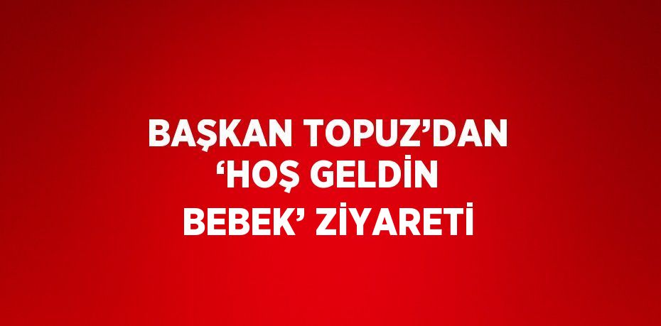 BAŞKAN TOPUZ’DAN ‘HOŞ GELDİN BEBEK’ ZİYARETİ