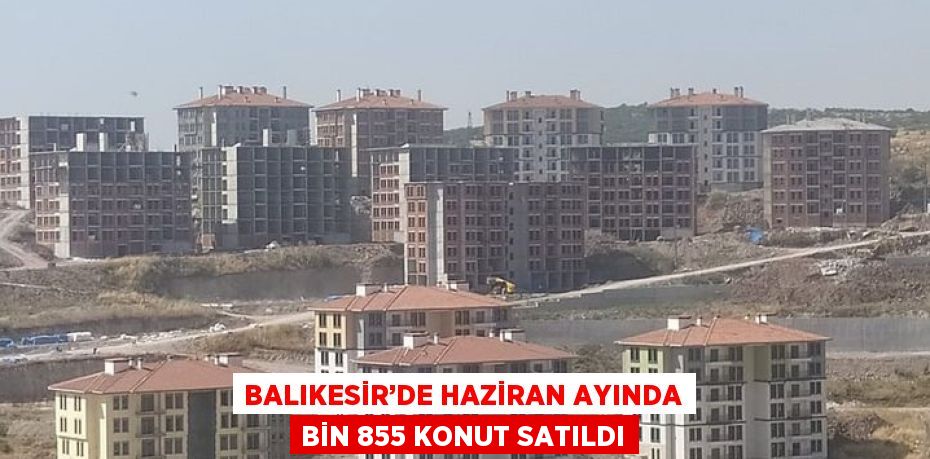 BALIKESİR’DE HAZİRAN AYINDA BİN 855 KONUT SATILDI