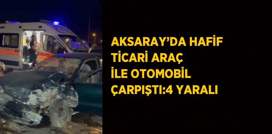 AKSARAY’DA HAFİF TİCARİ ARAÇ İLE OTOMOBİL ÇARPIŞTI:4 YARALI