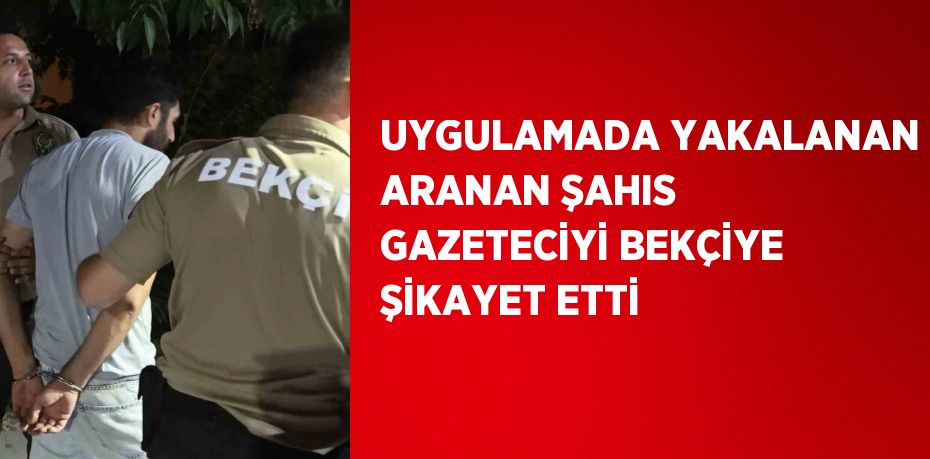 UYGULAMADA YAKALANAN ARANAN ŞAHIS GAZETECİYİ BEKÇİYE ŞİKAYET ETTİ