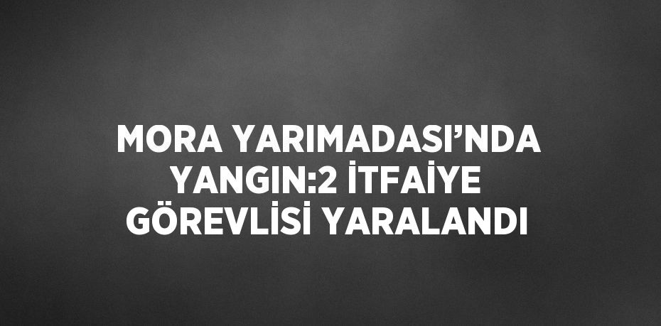 MORA YARIMADASI’NDA YANGIN:2 İTFAİYE GÖREVLİSİ YARALANDI