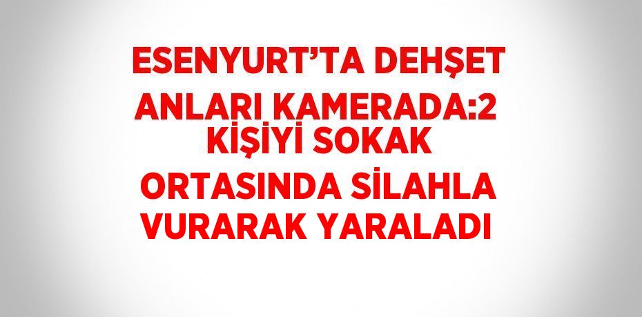 ESENYURT’TA DEHŞET ANLARI KAMERADA:2 KİŞİYİ SOKAK ORTASINDA SİLAHLA VURARAK YARALADI