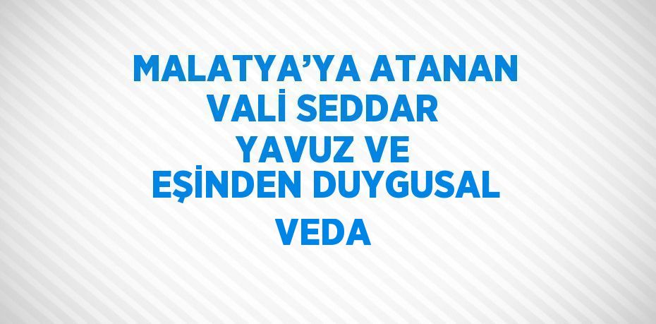 MALATYA’YA ATANAN VALİ SEDDAR YAVUZ VE EŞİNDEN DUYGUSAL VEDA