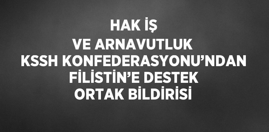 HAK İŞ VE ARNAVUTLUK KSSH KONFEDERASYONU’NDAN FİLİSTİN’E DESTEK ORTAK BİLDİRİSİ