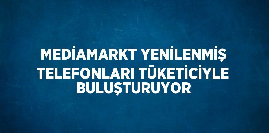 MEDİAMARKT YENİLENMİŞ TELEFONLARI TÜKETİCİYLE BULUŞTURUYOR