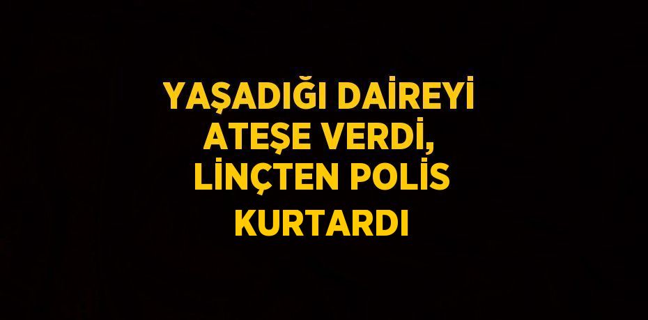 YAŞADIĞI DAİREYİ ATEŞE VERDİ, LİNÇTEN POLİS KURTARDI